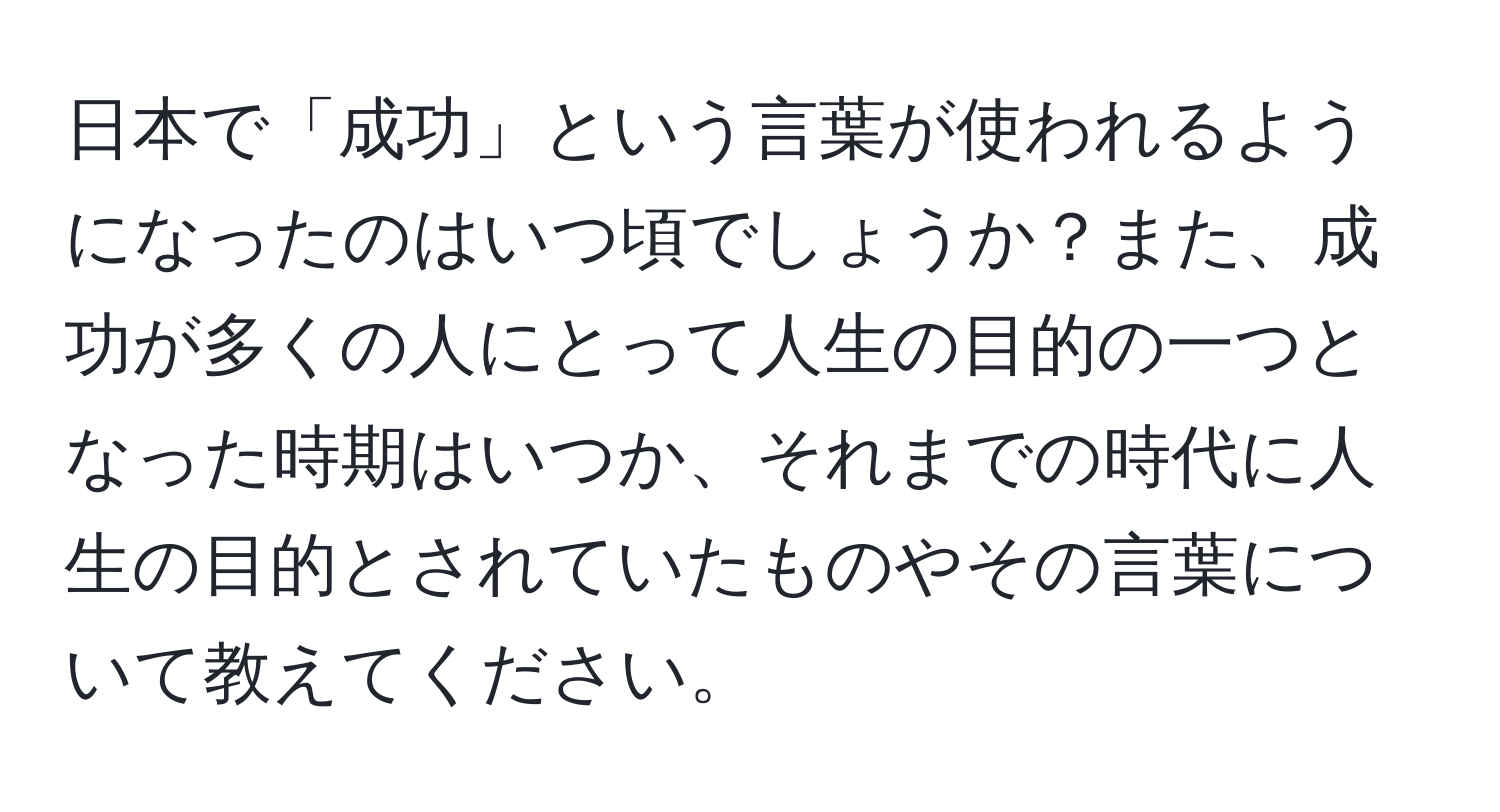 日本で「成功」という言葉が使われるようになったのはいつ頃でしょうか？また、成功が多くの人にとって人生の目的の一つとなった時期はいつか、それまでの時代に人生の目的とされていたものやその言葉について教えてください。