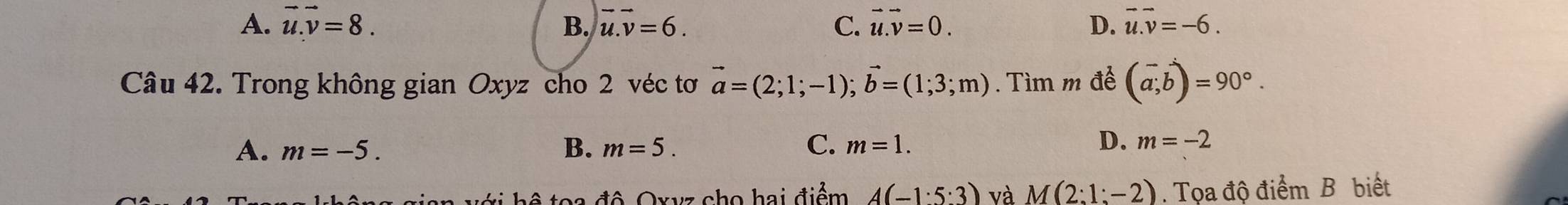 A. vector u.vector v=8. B. vector u.vector v=6. C. vector u.vector v=0. D. vector u.vector v=-6. 
Câu 42. Trong không gian Oxyz cho 2 véc tơ vector a=(2;1;-1); vector b=(1;3;m). Tìm m để (vector a,vector b)=90°.
C.
A. m=-5. B. m=5. m=1.
D. m=-2
a với hộ toa đô Oxvz cho hai điểm A(-1· 5:3) và M(2:1:-2). Tọa độ điểm B biết