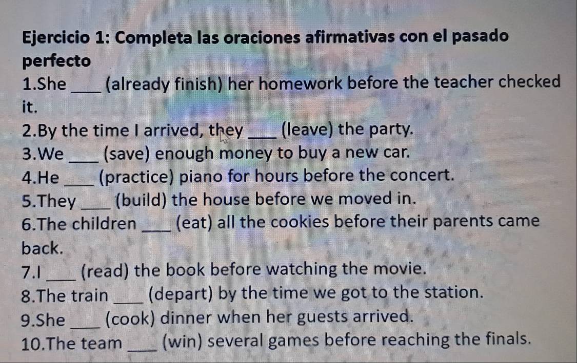 Completa las oraciones afirmativas con el pasado 
perfecto 
1.She_ (already finish) her homework before the teacher checked 
it. 
2.By the time I arrived, they _(leave) the party. 
3.We _(save) enough money to buy a new car. 
4.He _(practice) piano for hours before the concert. 
5.They _(build) the house before we moved in. 
6.The children _(eat) all the cookies before their parents came 
back. 
7.1 _(read) the book before watching the movie. 
8.The train _(depart) by the time we got to the station. 
9.She _(cook) dinner when her guests arrived. 
10.The team _(win) several games before reaching the finals.