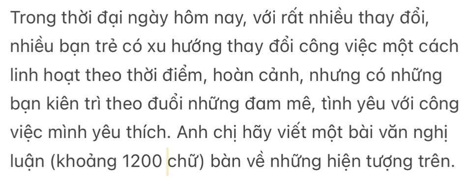 Trong thời đại ngày hôm nay, với rất nhiều thay đổi, 
nhiều bạn trẻ có xu hướng thay đổi công việc một cách 
linh hoạt theo thời điểm, hoàn cảnh, nhưng có những 
bạn kiên trì theo đuổi những đam mê, tình yêu với công 
việc mình yêu thích. Anh chị hãy viết một bài văn nghị 
luận (khoảng 1200 chữ) bàn về những hiện tượng trên.