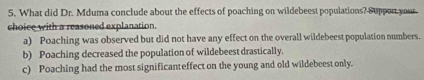 What did Dr. Mduma conclude about the effects of poaching on wildebeest populations? Support your
choice with a reasoned explanation.
a) Poaching was observed but did not have any effect on the overall wildebeest population numbers.
b) Poaching decreased the population of wildebeest drastically.
c) Poaching had the most significanteffect on the young and old wildebeest only.