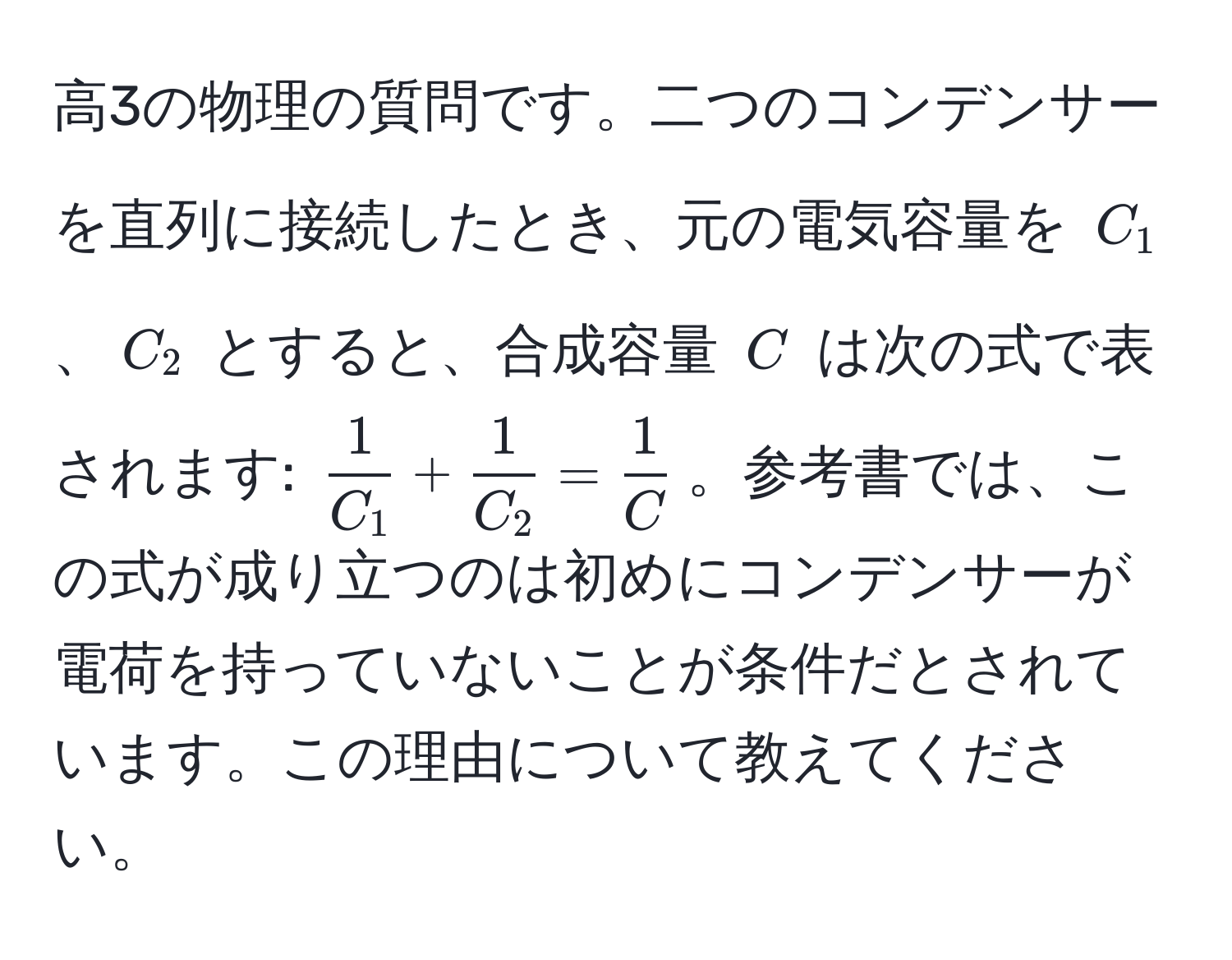 高3の物理の質問です。二つのコンデンサーを直列に接続したとき、元の電気容量を $C_1$、$C_2$ とすると、合成容量 $C$ は次の式で表されます: $ 1/C_1  +  1/C_2  =  1/C $。参考書では、この式が成り立つのは初めにコンデンサーが電荷を持っていないことが条件だとされています。この理由について教えてください。