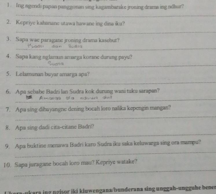 Ing ngendi papan panggonan sing kagambarake jroning drama ing ndhur? 
_ 
2. Kepriye kahanane utawa hawane ing dina iku? 
_ 
3. Sapa wae paragane jroning drama kasebut? 
_ 
_ 
4. Sapa kang nglamun amarga korane durung payu? 
_ 
_ 
5. Lelamunan buyar amarga apa? 
_ 
_ 
6. Apa scbabe Badri lan Sudra kok durung wani tuku sarapan? 
Amasge Bra nduis dut_ 
7. Apa sing dibayangne dening bocah loro nalika kepengin mangan? 
_ 
_ 
8. Apa sing dadi cita-citane Badri? 
_ 
9. Apa buktine menawa Badri karo Sudra iku saka keluwarga sing ora mampu? 
_ 
10. Sapa juragane bocah loro mau? Kepriye watake? 
ukara ing ngiṣor iki kluwengana/bunderana sing unggah-ungguhe bener