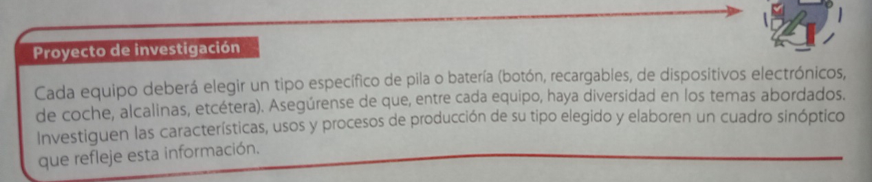 Proyecto de investigación 
Cada equipo deberá elegir un tipo específico de pila o batería (botón, recargables, de dispositivos electrónicos, 
de coche, alcalinas, etcétera). Asegúrense de que, entre cada equipo, haya diversidad en los temas abordados. 
Investiguen las características, usos y procesos de producción de su tipo elegido y elaboren un cuadro sinóptico 
que refleje esta información.