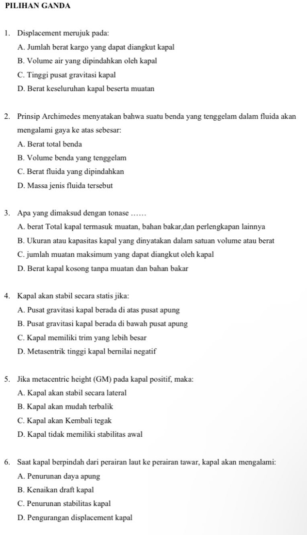 PILIHAN GANDA
1. Displacement merujuk pada:
A. Jumlah berat kargo yang dapat diangkut kapal
B. Volume air yang dipindahkan oleh kapal
C. Tinggi pusat gravitasi kapal
D. Berat keseluruhan kapal beserta muatan
2. Prinsip Archimedes menyatakan bahwa suatu benda yang tenggelam dalam fluida akan
mengalami gaya ke atas sebesar:
A. Berat total benda
B. Volume benda yang tenggelam
C. Berat fluida yang dipindahkan
D. Massa jenis fluida tersebut
3. Apa yang dimaksud dengan tonase ……
A. berat Total kapal termasuk muatan, bahan bakar,dan perlengkapan lainnya
B. Ukuran atau kapasitas kapal yang dinyatakan dalam satuan volume atau berat
C. jumlah muatan maksimum yang dapat diangkut oleh kapal
D. Berat kapal kosong tanpa muatan dan bahan bakar
4. Kapal akan stabil secara statis jika:
A. Pusat gravitasi kapal berada di atas pusat apung
B. Pusat gravitasi kapal berada di bawah pusat apung
C. Kapal memiliki trim yang lebih besar
D. Metasentrik tinggi kapal bernilai negatif
5. Jika metacentric height (GM) pada kapal positif, maka:
A. Kapal akan stabil secara lateral
B. Kapal akan mudah terbalik
C. Kapal akan Kembali tegak
D. Kapal tidak memiliki stabilitas awal
6. Saat kapal berpindah dari perairan laut ke perairan tawar, kapal akan mengalami:
A. Penurunan daya apung
B. Kenaikan draft kapal
C. Penurunan stabilitas kapal
D. Pengurangan displacement kapal