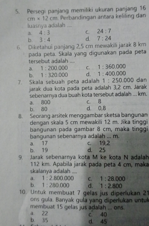 Persegi panjang memiliki ukuran panjang 16
cm* 12cm. Perbandingan antara keliling dan
luasnya adalah ....
a. 4:3 C. 24:7
b. 3:4 d. 7:24
6. Diketahui panjang 2,5 cm mewakili jarak 8 km
pada peta. Skala yang digunakan pada peta
tersebut adalah ....
a. 1:200.000 C. 1:360.000
b. 1:320.000 d. 1:400.000
7. Skala sebuah peta adalah 1:250.000 dan
jarak dua kota pada peta adalah 3,2 cm. Jarak
sebenarnya dua buah kota tersebut adalah ... km.
a. 800 c. 8
b. 80 d. 0,8
8. Seorang arsitek menggambar sketsa bangunan
dengan skala 5 cm mewakili 12 m. Jika tinggi
bangunan pada gambar 8 cm, maka tinggi
bangunan sebenarnya adalah ... m.
a. 17 c. 19,2
b. 19 d. 25
9. Jarak sebenarnya kota M ke kota N adalah
112 km. Apabila jarak pada peta 4 cm, maka
skalanya adalah ....
a. 1:2.800.000 C. 1:28.000
b. 1:280.000 d. 1:2.800
10. Untuk membuat 7 gelas jus diperlukan 21
ons gula. Banyak gula yang diperlukan untuk
membuat 15 gelas jus adalah ... ons.
a. 22 c. 40
b. 35 d. 45