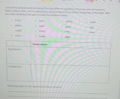 Look at the substances listed below. Pick two different substances that you have at home and 
observe them. Then, list the substances you selected and record their properties in the table. After 
you have completed the table, answer the questions below. 
wood wool leather Sugar 
plastic water paper clay 
rubber metal milk soap 
cotton haney glass 
What properties do both substances have in common? 
_ 
_