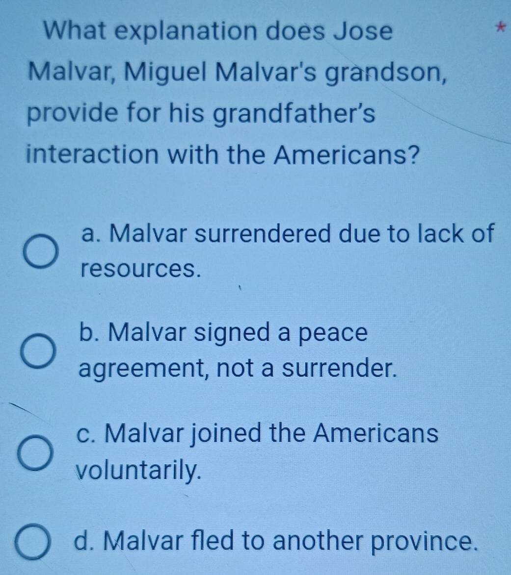 What explanation does Jose
Malvar, Miguel Malvar's grandson,
provide for his grandfather's
interaction with the Americans?
a. Malvar surrendered due to lack of
resources.
b. Malvar signed a peace
agreement, not a surrender.
c. Malvar joined the Americans
voluntarily.
d. Malvar fled to another province.