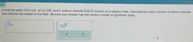 A chemist adds 210.0 mL of a 0.266 mol/L sodium chloride (NaCl) solution to a reaction flask. Calculate the mass in grams of sodium chloride 
the chemist has added to the flask. Be sure your answer has the correct number of significant digits.
□ _z
□ sim^(□)
×