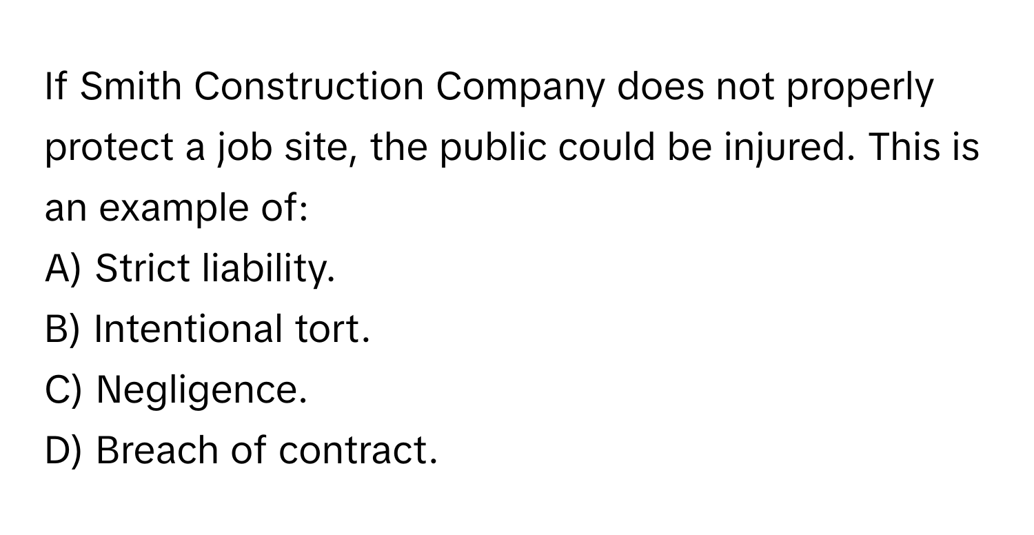 If Smith Construction Company does not properly protect a job site, the public could be injured. This is an example of:

A) Strict liability.
B) Intentional tort.
C) Negligence.
D) Breach of contract.