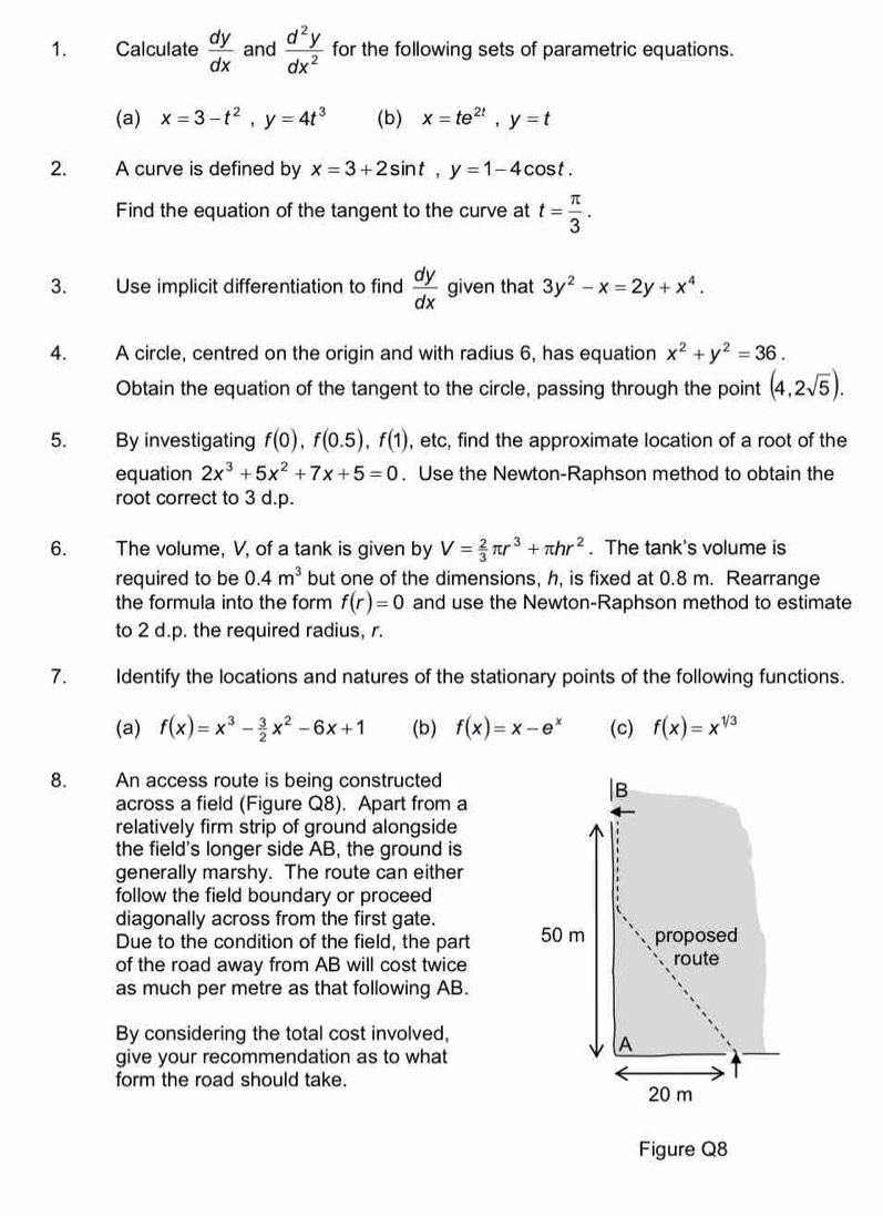 Calculate  dy/dx  and  d^2y/dx^2  for the following sets of parametric equations.
(a) x=3-t^2,y=4t^3 (b) x=te^(2t),y=t
2. A curve is defined by x=3+2sin t,y=1-4cos t.
Find the equation of the tangent to the curve at t= π /3 .
3. Use implicit differentiation to find  dy/dx  given that 3y^2-x=2y+x^4.
4. A circle, centred on the origin and with radius 6, has equation x^2+y^2=36.
Obtain the equation of the tangent to the circle, passing through the point (4,2sqrt(5)).
5. By investigating f(0),f(0.5),f(1) , etc, find the approximate location of a root of the
equation 2x^3+5x^2+7x+5=0. Use the Newton-Raphson method to obtain the
root correct to 3 d.p.
6. The volume, V, of a tank is given by V= 2/3 π r^3+π hr^2. The tank's volume is
required to be 0.4m^3 but one of the dimensions, h, is fixed at 0.8 m. Rearrange
the formula into the form f(r)=0 and use the Newton-Raphson method to estimate
to 2 d.p. the required radius, r.
7. Identify the locations and natures of the stationary points of the following functions.
(a) f(x)=x^3- 3/2 x^2-6x+1 (b) f(x)=x-e^x (c) f(x)=x^(1/3)
8. An access route is being constructed
|B
across a field (Figure Q8). Apart from a
relatively firm strip of ground alongside
the field's longer side AB, the ground is
generally marshy. The route can either
follow the field boundary or proceed
diagonally across from the first gate.
Due to the condition of the field, the part 50 m proposed
of the road away from AB will cost twice route
as much per metre as that following AB.
By considering the total cost involved,
A
give your recommendation as to what
form the road should take.
20 m
Figure Q8