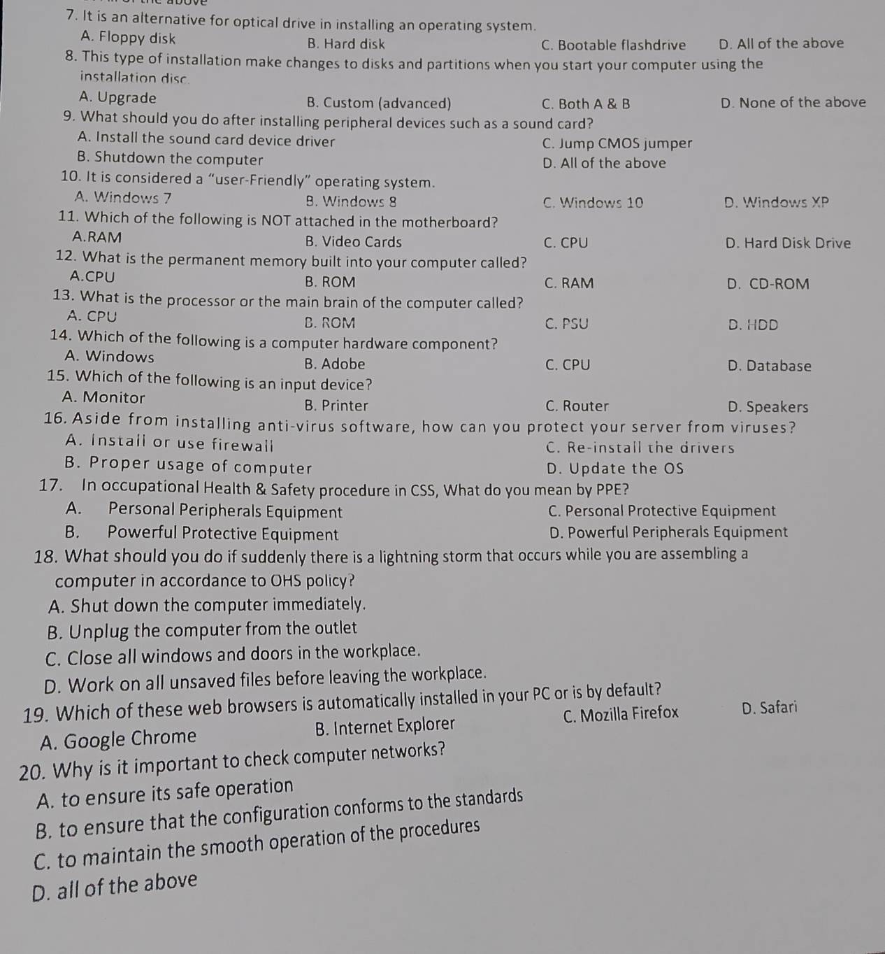 It is an alternative for optical drive in installing an operating system.
A. Floppy disk B. Hard disk C. Bootable flashdrive D. All of the above
8. This type of installation make changes to disks and partitions when you start your computer using the
installation disc
A. Upgrade B. Custom (advanced) C. Both A & B D. None of the above
9. What should you do after installing peripheral devices such as a sound card?
A. Install the sound card device driver C. Jump CMOS jumper
B. Shutdown the computer D. All of the above
10. It is considered a “user-Friendly” operating system.
A. Windows 7 B. Windows 8 C. Windows 10 D. Windows XP
11. Which of the following is NOT attached in the motherboard?
A.RAM B. Video Cards C. CPU D. Hard Disk Drive
12. What is the permanent memory built into your computer called?
A.CPU B. ROM C. RAM D. CD-ROM
13. What is the processor or the main brain of the computer called?
A. CPU B. ROM C. PSU D. HDD
14. Which of the following is a computer hardware component?
A. Windows B. Adobe C. CPU D. Database
15. Which of the following is an input device?
A. Monitor B. Printer C. Router D. Speakers
16. Aside from installing anti-virus software, how can you protect your server from viruses?
A. Install or use firewall C. Re-install the drivers
B. Proper usage of computer D. Update the OS
17. In occupational Health & Safety procedure in CSS, What do you mean by PPE?
A. Personal Peripherals Equipment C. Personal Protective Equipment
B. Powerful Protective Equipment D. Powerful Peripherals Equipment
18. What should you do if suddenly there is a lightning storm that occurs while you are assembling a
computer in accordance to OHS policy?
A. Shut down the computer immediately.
B. Unplug the computer from the outlet
C. Close all windows and doors in the workplace.
D. Work on all unsaved files before leaving the workplace.
19. Which of these web browsers is automatically installed in your PC or is by default?
A. Google Chrome B. Internet Explorer C. Mozilla Firefox D. Safari
20. Why is it important to check computer networks?
A. to ensure its safe operation
B. to ensure that the configuration conforms to the standards
C. to maintain the smooth operation of the procedures
D. all of the above