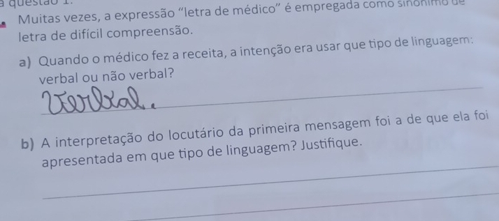 a questão 1 
Muitas vezes, a expressão "letra de médico” é empregada como sinónimo de 
letra de difícil compreensão. 
a) Quando o médico fez a receita, a intenção era usar que tipo de linguagem: 
_ 
verbal ou não verbal? 
b) A interpretação do locutário da primeira mensagem foi a de que ela foi 
_ 
apresentada em que tipo de linguagem? Justifique. 
_