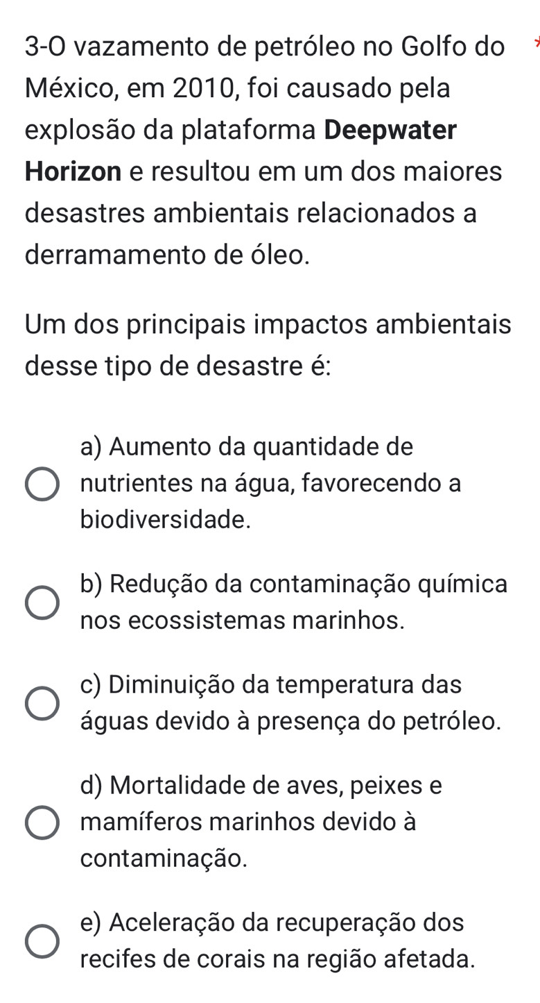 3-0 vazamento de petróleo no Golfo do
México, em 2010, foi causado pela
explosão da plataforma Deepwater
Horizon e resultou em um dos maiores
desastres ambientais relacionados a
derramamento de óleo.
Um dos principais impactos ambientais
desse tipo de desastre é:
a) Aumento da quantidade de
nutrientes na água, favorecendo a
biodiversidade.
b) Redução da contaminação química
nos ecossistemas marinhos.
c) Diminuição da temperatura das
águas devido à presença do petróleo.
d) Mortalidade de aves, peixes e
mamíferos marinhos devido à
contaminação.
e) Aceleração da recuperação dos
recifes de corais na região afetada.