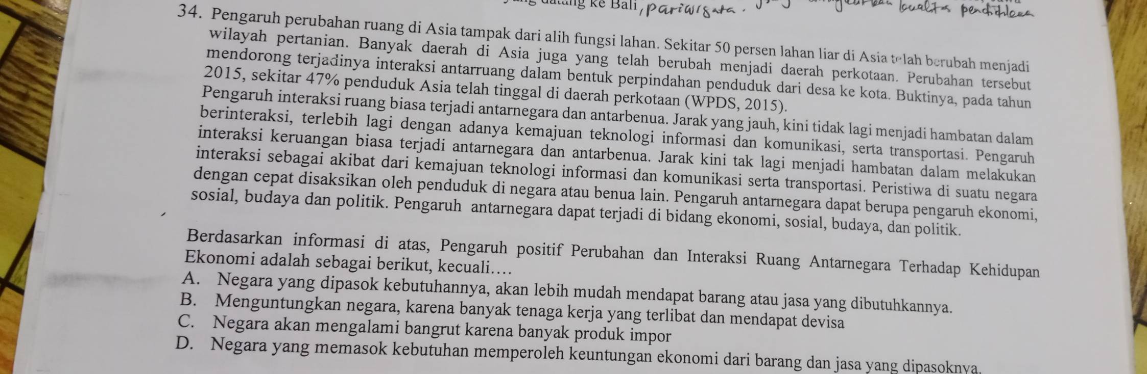 làng kế Bản
34. Pengaruh perubahan ruang di Asia tampak dari alih fungsi lahan. Sekitar 50 persen lahan liar di Asia telah berubah menjadi
wilayah pertanian. Banyak daerah di Asia juga yang telah berubah menjadi daerah perkotaan. Perubahan tersebut
mendorong terjadinya interaksi antarruang dalam bentuk perpindahan penduduk dari desa ke kota. Buktinya, pada tahun
2015, sekitar 47% penduduk Asia telah tinggal di daerah perkotaan (WPDS, 2015).
Pengaruh interaksi ruang biasa terjadi antarnegara dan antarbenua. Jarak yang jauh, kini tidak lagi menjadi hambatan dalam
berinteraksi, terlebih lagi dengan adanya kemajuan teknologi informasi dan komunikasi, serta transportasi. Pengaruh
interaksi keruangan biasa terjadi antarnegara dan antarbenua. Jarak kini tak lagi menjadi hambatan dalam melakukan
interaksi sebagai akibat dari kemajuan teknologi informasi dan komunikasi serta transportasi. Peristiwa di suatu negara
dengan cepat disaksikan oleh penduduk di negara atau benua lain. Pengaruh antarnegara dapat berupa pengaruh ekonomi,
sosial, budaya dan politik. Pengaruh antarnegara dapat terjadi di bidang ekonomi, sosial, budaya, dan politik.
Berdasarkan informasi di atas, Pengaruh positif Perubahan dan Interaksi Ruang Antarnegara Terhadap Kehidupan
Ekonomi adalah sebagai berikut, kecuali…
A. Negara yang dipasok kebutuhannya, akan lebih mudah mendapat barang atau jasa yang dibutuhkannya.
B. Menguntungkan negara, karena banyak tenaga kerja yang terlibat dan mendapat devisa
C. Negara akan mengalami bangrut karena banyak produk impor
D. Negara yang memasok kebutuhan memperoleh keuntungan ekonomi dari barang dan jasa yang dipasoknya.