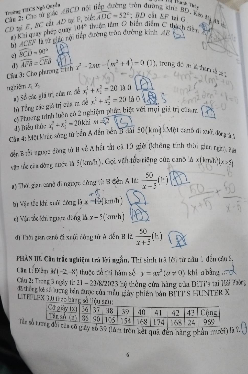 Trường THCS Ngô Quyền
Th Thanh Thủy
Câu 2: Cho tứ giác ABCD nội t
trờn đường kính BD. Kéo dài AB h
CD tại E, BC cắt AD tại F, biết widehat ADC=52°;BD cắt EF tại G.
a) Khi quay phép quay 104° thuận tâm O biến điểm C thành điểm X
b) ACEF là tứ giác nội tiếp đường tròn đường kính AE
c) widehat BCD=90°
d) widehat AFB=widehat CEB
Câu 3: Cho phương trình x^2-2mx-(m^2+4)=0 (1), trong đó m là tham số có 2
nghiệm x_1,x_2 là 0
a) Số các giá trị của m để x_1^(2+x_2^2=20
b) Tổng các giá trị của m đề x_1^2+x_2^2=20 là 0
c) Phương trình luôn có 2 nghiệm phân biệt với mọi giá trị của m
d) Biểu thức x_1^2+x_2^2=20khim=2
Câu 4: Một khúc sông từ bến A đến bến B dài 50(km). Một canô đi xuôi dòng từ A
đến B rồi ngược dòng từ B về A hết tất cả 10 giờ (không tính thời gian nghi). Biết
vận tốc của dòng nước là 5(km/h). Gọi vận tốc riêng của canô là x x(km/h)(x>5).
a) Thời gian canô đi ngược dòng từ B đền A là: frac 50)x-5(h)
b) Vận tốc khi xuôi dòng là x=10 (km/h)
c) Vận tốc khi ngược dòng là x-5 ( km/h )
d) Thời gian canô đi xuôi dòng từ A đến B là  50/x+5 (h)
PHÀN III. Câu trắc nghiệm trã lời ngắn. Thí sinh trả lời từ câu 1 đến câu 6.
Câu 1: Điểm M(-2;-8) thuộc đồ thị hàm số y=ax^2(a!= 0) khi a bằng
Câu 2: Trong 3 ngày từ 21 - 23/8/2023 hệ thống cửa hàng của BiTi’s tại Hải Phòng
đã thống kê số lượng bán được của mẫu giày phiên bản BITI’S HUNTER X
LITEFLEX 3.0 theo bảng s
Tần 9 (làm tròn kết quả đến hàng phần mười) là ?.