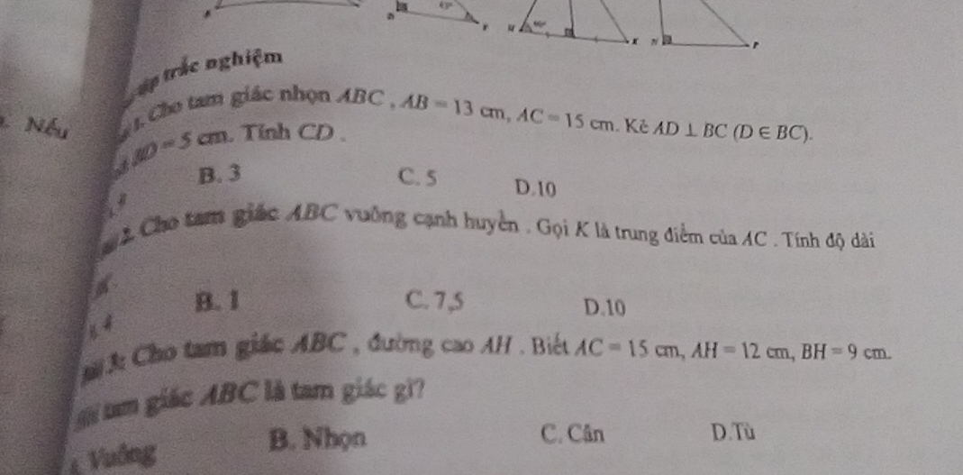 Tập trắc nghiệm
1 Nếu    Cho tam giác nhọn ABC .
AO=5cm Tính CD AB=13cm,AC=15cm Kẻ AD⊥ BC(D∈ BC).
B. 3 C. 5 D.10
2 Cho tam giác ABC vuống cạnh huyển , Gọi K là trung điểm của AC . Tính độ dài
B. 1 C. 7,5 D.10
3: Cho tam giác ABC , đường cao AH . Biết AC=15cm,AH=12cm,BH=9cm.
a giác ABC là tam giác gi?
Vuống
B. Nhọn C. Cân D. Tù