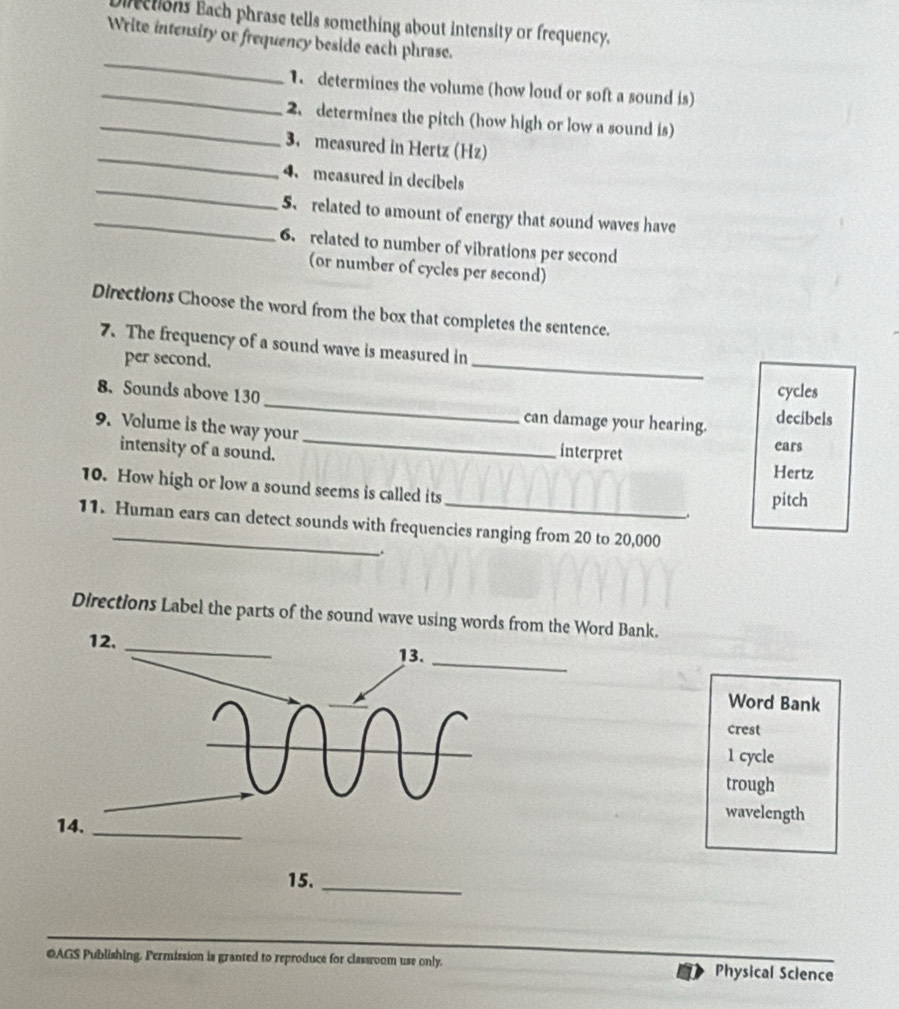 irections Each phrase tells something about intensity or frequency. 
Write intensity or frequency beside each phrase. 
_ 
_1. determines the volume (how loud or soft a sound is) 
_2. determines the pitch (how high or low a sound is) 
_ 
3. measured in Hertz (Hz) 
_ 
4. measured in decibels 
_5、 related to amount of energy that sound waves have 
6. related to number of vibrations per second
(or number of cycles per second) 
Directions Choose the word from the box that completes the sentence. 
_ 
7. The frequency of a sound wave is measured in 
per second. 
cycles 
8. Sounds above 130 _ can damage your hearing. decibels 
9. Volume is the way your_ interpret ears 
intensity of a sound. 
Hertz 
10. How high or low a sound seems is called its_ . 
pitch 
11. Human ears can detect sounds with frequencies ranging from 20 to 20,000. 
Directions Label the parts of the sound wave using words from the Word Bank. 
Word Bank 
crest 
1 cycle 
trough 
wavelength 
15._ 
OAGS Publishing. Permission is granted to reproduce for classroom use only. Physical Sclence