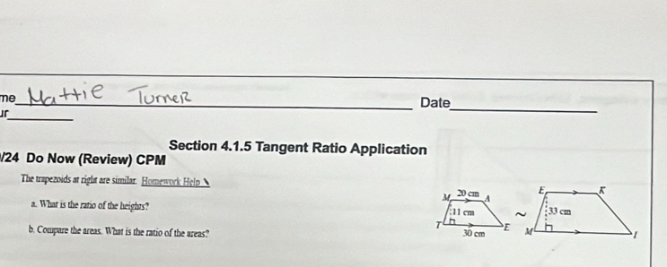 me 
_Date 
_ 
jr 
_ 
Section 4.1.5 Tangent Ratio Application 
/24 Do Now (Review) CPM 
The trapezoids at right are similar. Homework Help 
a. What is the ratio of the heights? 
b. Compare the areas. What is the ratio of the areas?