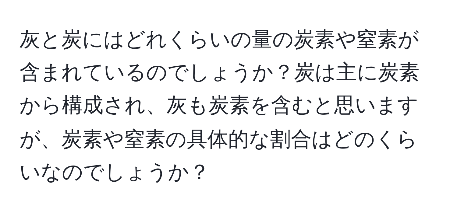 灰と炭にはどれくらいの量の炭素や窒素が含まれているのでしょうか？炭は主に炭素から構成され、灰も炭素を含むと思いますが、炭素や窒素の具体的な割合はどのくらいなのでしょうか？