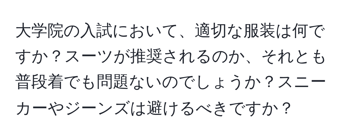 大学院の入試において、適切な服装は何ですか？スーツが推奨されるのか、それとも普段着でも問題ないのでしょうか？スニーカーやジーンズは避けるべきですか？