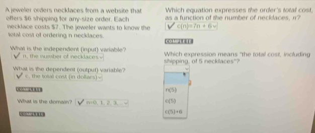 A jeweler orders necklaces from a website that Which equation expresses the order's total cost,
offers $6 shipping for any-size order. Each as a function of the number of necklaces, n?
necklace costs $7. The jeweler wants to know the c(n)=7n+6vee
total cost of ordering n necklaces.
C=[x]♂1
What is the independent (input) variable? Which expression means "the total cost, including
n, the number of necklaces shipping, of 5 necklaces"?
What is the dependent (output) variable?
c, the total cost (in dollars)
C 11 n(5)
What is the domain? n=0,1,2,3,... c(5)
c(5)+6