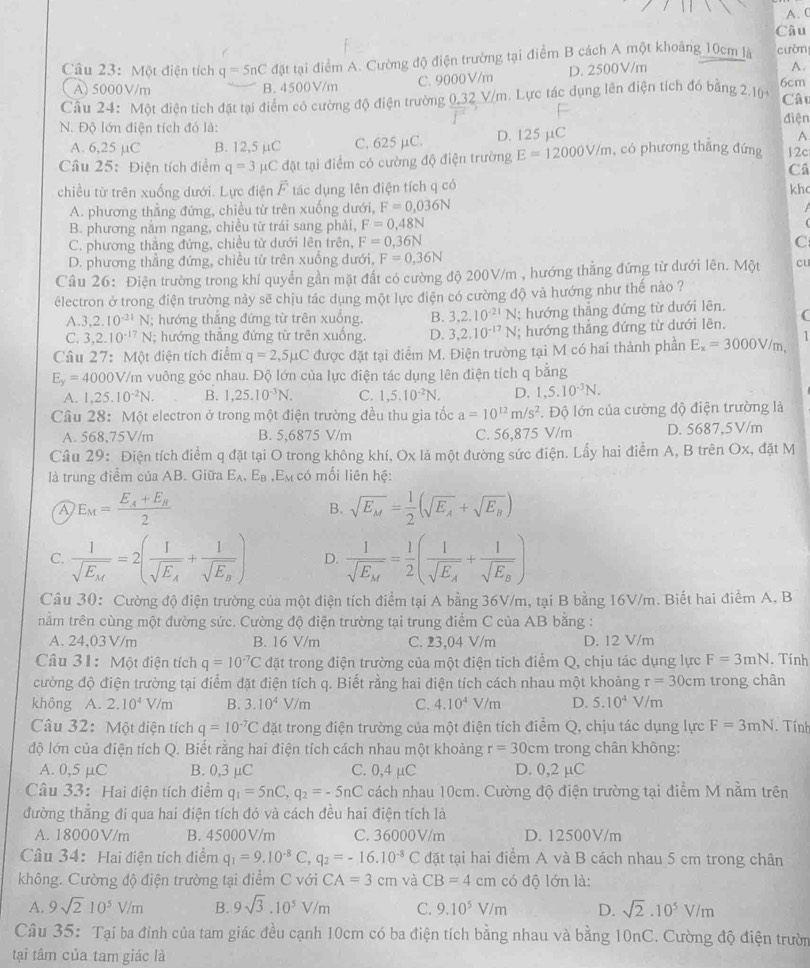 Câu
Câu 23: Một điện tích q=5nC đặt tại điểm A. Cường độ điện trường tại điểm B cách A một khoảng 10cm là cườn
A) 5000 V/m B. 4500V/m C. 9000 V/m D. 2500V/m
A.
Câu 24: Một điện tích đặt tại điểm có cường độ điện trường 0,32 V/m. Lực tác dụng lên điện tích đó bằng 2.10 6cm
Cât
diện
N. Độ lớn điện tích đó là:
A. 6,25 µC B. 12,5 μC C. 625 μC. D. 125 μC
A
Câu 25: Điện tích điểm q=3 pC đặt tại điểm có cường độ điện trường E=12000V/m , có phương thắng đứng 12c
C
chiều từ trên xuống dưới. Lực điện vector F tác dụng lên điện tích q có khc
A. phương thẳng đứng, chiều từ trên xuống dưới, F=0,036N
B. phương nằm ngang, chiều từ trái sang phải, F=0,48N
C. phương thăng đứng, chiều từ dưới lên trên, F=0,36N C
D. phương thẳng đứng, chiều tử trên xuống dưới, F=0,36N
Câu 26: Điện trường trong khí quyển gần mặt đất có cường độ 200V/m , hướng thẳng đứng từ dưới lên. Một cu
êlectron ở trong điện trường này sẽ chịu tác dụng một lực điện có cường độ và hướng như thế nảo ?
A. 3,2.10^(-21)N; hướng thắng đứng từ trên xuống. B. 3,2.10^(-21)N; hướng thẳng đứng từ dưới lên.
C. 3,2.10^(-17)N; hướng thẳng đứng từ trên xuống. D. 3,2.10^(-17)N; hướng thẳng đứng từ dưới lên. (
1
Câu 27:MQ t điện tích điểm q=2,5mu C được đặt tại điểm M. Điện trường tại M có hai thành phần E_x=3000V/m,
E_y=4000V/t /m vuông góc nhau. Độ lớn của lực điện tác dụng lên điện tích q bằng
A. 1,25.10^(-2)N. B. 1,25.10^(-3)N. C. 1,5.10^(-2)N. D. 1,5.10^(-3)N.
Câu 28:M6 et electron ở trong một điện trường đều thu gia tốc a=10^(12)m/s^2. Độ lớn của cường độ điện trường là
A. : 68 8,75V/m B. 5,6875 V/m C. 56,875 V/m D. 5687,5V/m
Câu 29: Điện tích điểm q đặt tại O trong không khí, Ox là một đường sức điện. Lấy hai điểm A, B trên Ox, đặt M
là trung điểm của AB. Giữa E_A,E_B .E_M có mối liên hệ:
A E_M=frac E_A+E_B2
B. sqrt(E_M)= 1/2 (sqrt(E_A)+sqrt(E_B))
C. frac 1sqrt(E_M)=2(frac 1sqrt(E_A)+frac 1sqrt(E_B)) D. frac 1sqrt(E_M)= 1/2 (frac 1sqrt(E_A)+frac 1sqrt(E_B))
Câu 30: Cường độ điện trường của một điện tích điểm tại A bằng 36V/m, tại B bằng 16V/m. Biết hai điểm A, B
nằm trên cùng một đường sức. Cường độ điện trường tại trung điểm C của AB bằng :
A. 24,03 V/m B. 16 V/m C. 23,04 V/m D. 12 V/m
Câu 31: Một điện tích q=10^(-7)C đặt trong điện trường của một điện tích điểm Q, chịu tác dụng lực F=3mN. Tính
cường độ điện trường tại điểm đặt điện tích q. Biết rằng hai điện tích cách nhau một khoảng r=30cm trong chân
không A. 2.10^4V/m B. 3.10^4V/m C. 4.10^4V/m D. 5.10^4V/m
Câu 32: Một điện tích q=10^(-7)C đặt trong điện trường của một điện tích điểm Q, chịu tác dụng lực F=3mN
độ lớn của điện tích Q. Biết rằng hai điện tích cách nhau một khoảng r=30cm trong chân không: . Tính
A. 0,5 μC B. 0,3 μC C. 0,4 µC D. 0,2 μC
Câu 33:  Hai điện tích điểm q_1=5nC,q_2=-5nC cách nhau 10cm. Cường độ điện trường tại điểm M nằm trên
đường thắng đi qua hai điện tích đó và cách đều hai điện tích là
A. 18000V/m B. 45000V/m C. 36000V/m D. 12500V/m
Câu 34: Hai điện tích điểm q_1=9.10^(-8)C,q_2=-16.10^(-8)C đặt tại hai điểm A và B cách nhau 5 cm trong chân
không. Cường độ điện trường tại điểm C với CA=3cm và CB=4cm có độ lớn là:
A. 9sqrt(2)10^5V/m B. 9sqrt(3).10^5V/m C. 9.10^5V/m D. sqrt(2)· 10^5V/m
Câu 35: Tại ba đỉnh của tam giác đều cạnh 10cm có ba điện tích bằng nhau và bằng 10nC. Cường độ điện trườn
tại tâm của tam giác là