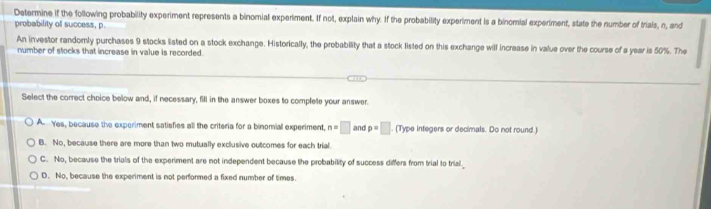 Determine if the following probability experiment represents a binomial experiment. If not, explain why. If the probability experiment is a binomial experiment, state the number of trials, n, and
probability of success, p.
An investor randomly purchases 9 stocks listed on a stock exchange. Historically, the probability that a stock listed on this exchange will increase in value over the course of a year is 50%. The
number of stocks that increase in value is recorded.
Select the correct choice below and, if necessary, fill in the answer boxes to complete your answer.
A Yes, because the experiment satisfies all the criteria for a binomial experiment, n=□ and p=□. (Type integers or decimals. Do not round.)
B. No, because there are more than two mutually exclusive outcomes for each trial.
C. No, because the trials of the experiment are not independent because the probability of success differs from trial to trial.
D. No, because the experiment is not performed a fixed number of times.