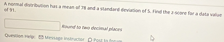 A normal distribution has a mean of 78 and a standard deviation of 5. Find the z-score for a data value 
of 91. 
Round to two decimal places 
Question Help: [ Message instructor D Post to forum