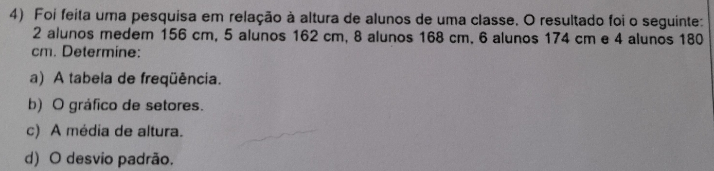 Foi feita uma pesquisa em relação à altura de alunos de uma classe. O resultado foi o seguinte:
2 alunos medem 156 cm, 5 alunos 162 cm, 8 alunos 168 cm, 6 alunos 174 cm e 4 alunos 180
cm. Determine: 
a) A tabela de freqüência. 
b) O gráfico de setores. 
c) A média de altura. 
d) O desvio padrão.