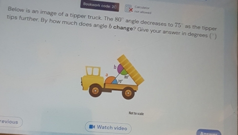 Bookwork code: 2C not allowed Calculeto
Below is an image of a tipper truck. The 80° angle decreases to
tips further. By how much does angle b change? Give your answer in degrees (") as the tipper 75°
Not to scale
revious  Watch video
Anewa