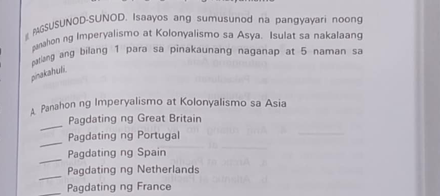 PAGSUSUNOD-SUNOD. Isaayos ang sumusunod na pangyayari noong 
panahon ng Imperyalismo at Kolonyalismo sa Asya. Isulat sa nakalaang 
patlang ang bilang 1 para sa pinakaunang naganap at 5 naman sa 
pinakahuli. 
A Panahon ng Imperyalismo at Kolonyalismo sa Asia 
_ 
Pagdating ng Great Britain 
_ 
Pagdating ng Portugal 
_ 
Pagdating ng Spain 
_ 
Pagdating ng Netherlands 
_Pagdating ng France