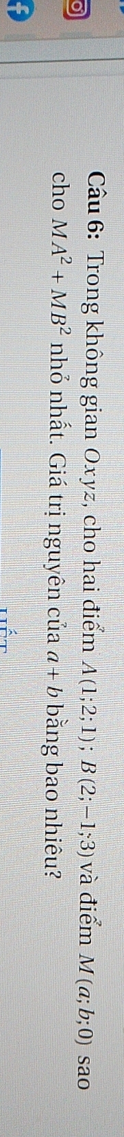 Trong không gian Oxyz, cho hai điểm A(1;2;1); B(2;-1;3) và điểm M(a;b;0) sao 
cho MA^2+MB^2 nhỏ nhất. Giá trị nguyên của a+b bằng bao nhiêu?