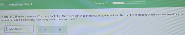 Knowledge Check Question 7 
A total of 288 tickets were sold for the school play. They were either adult tickets or student tickets. The number of student tickets sold was two times the 
number of adult tickets sold. How many adult tickets were sold? 
adult tickets ×