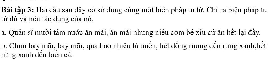 Bài tập 3: Hai câu sau đây có sử dụng cùng một biện pháp tu từ. Chỉ ra biện pháp tu
từ đó và nêu tác dụng của nó.
a. Quân sĩ mười tám nước ăn mãi, ăn mãi nhưng niêu cơm bé xíu cứ ăn hết lại đầy.
b. Chim bay mãi, bay mãi, qua bao nhiêu là miền, hết đồng ruộng đến rừng xanh,hết
rừng xanh đến biển cả.