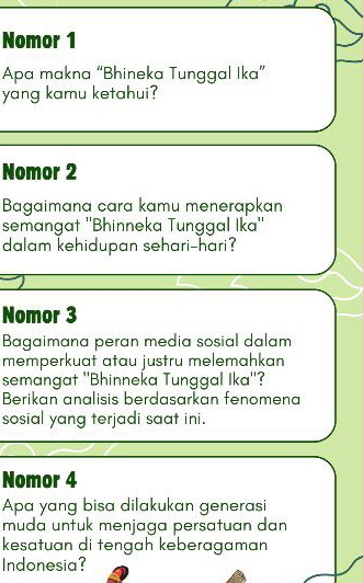 Nomor 1 
Apa makna “Bhineka Tunggal Ika” 
yang kamu ketahui? 
Nomor 2 
Bagaimana cara kamu menerapkan 
semangat ''Bhinneka Tunggal Ika'' 
dalam kehidupan sehari-hari? 
Nomor 3 
Bagaimana peran media sosial dalam 
memperkuat atau justru melemahkan 
semangat ''Bhinneka Tunggal Ika''? 
Berikan analisis berdasarkan fenomena 
sosial yang terjadi saat ini. 
Nomor 4 
Apa yang bisa dilakukan generasi 
muda untuk menjaga persatuan dan 
kesatuan di tengah keberagaman 
Indonesia?