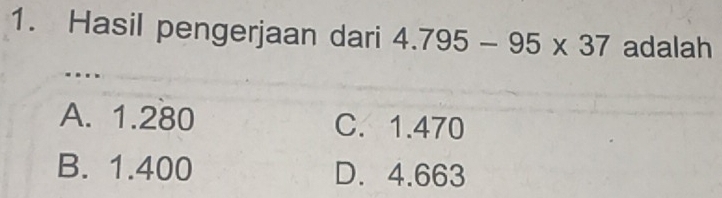 Hasil pengerjaan dari 4.795-95* 37 adalah
A. 1.280 C. 1.470
B. 1.400 D. 4.663