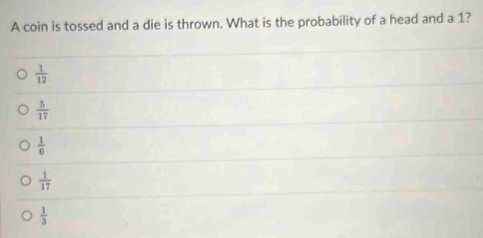 A coin is tossed and a die is thrown. What is the probability of a head and a 1?
 1/12 
 5/17 
 1/6 
 1/17 
 1/3 