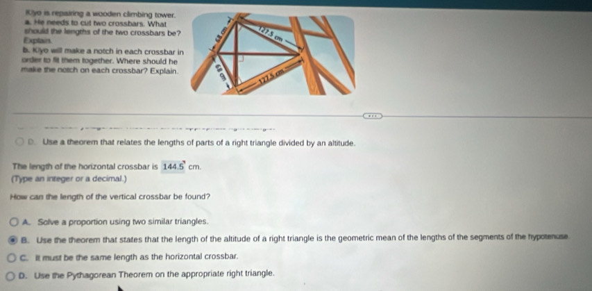 IUyo is repairing a wooden climbing tower.
a. He needs to cut two crossbars. What
should the lengths of the two crossbars be
Explain.
b. Kiyo will make a notch in each crossbar
order to fit them together. Where should he
make the notch on each crossbar? Explain
□ Use a theorem that relates the lengths of parts of a right triangle divided by an altitude.
The length of the horizontal crossbar is 144.5cm. 
(Type an integer or a decimal.)
How can the length of the vertical crossbar be found?
A. Solve a proportion using two similar triangles.
B. Use the theorem that states that the length of the altitude of a right triangle is the geometric mean of the lengths of the segments of the hypotenuse
C. It must be the same length as the horizontal crossbar.
D. Use the Pythagorean Theorem on the appropriate right triangle.