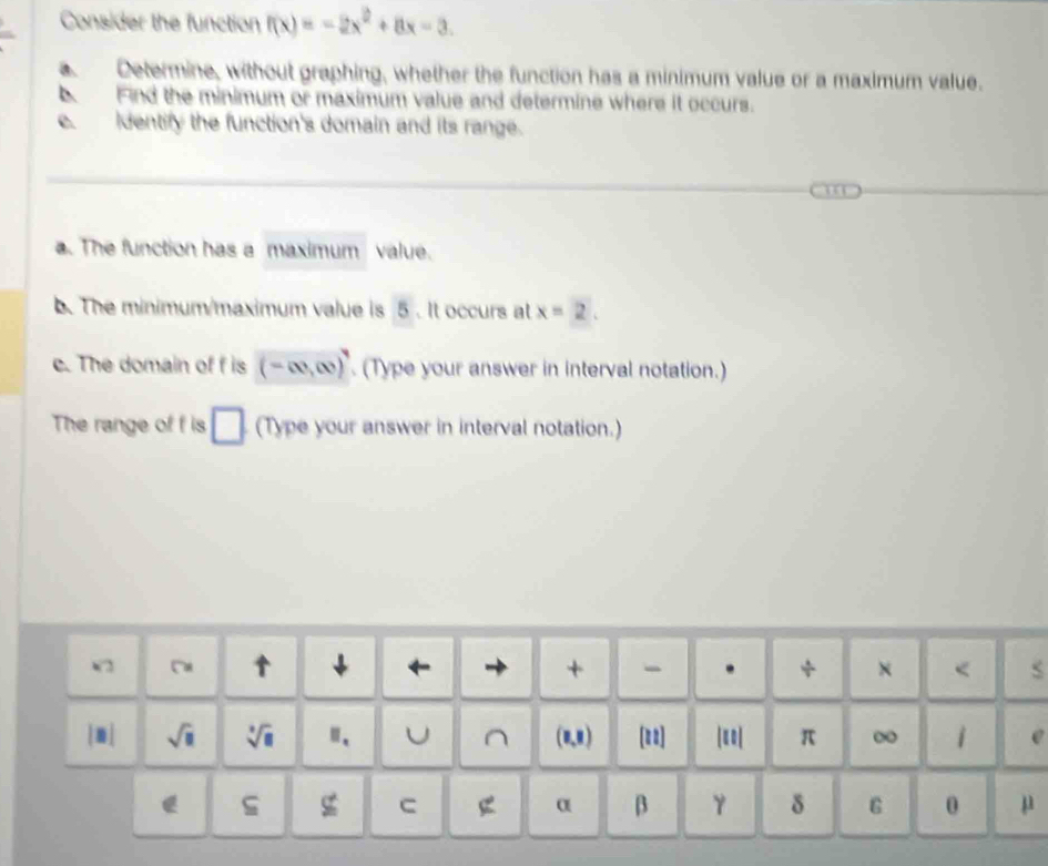 Consider the function f(x)=-2x^2+8x-3. 
Determine, without graphing, whether the function has a minimum value or a maximum value. 
b. Find the minimum or maximum value and determine where it occurs. 
e. identify the function's domain and its range. 
a. The function has a maximum value. 
b. The minimum/maximum value is 5. It occurs at x=2. 
c. The domain of f is (-∈fty ,∈fty ) (Type your answer in interval notation.) 
The range of f is □ (Type your answer in interval notation.) 
V2 “ ↑ ↓ ← + . × < 
sqrt(□ )  sqrt[□](□ ) "、 U ^ (0,8) [u2] || π ∞ 1 e 
g C
α β 
δ 6 0 μ