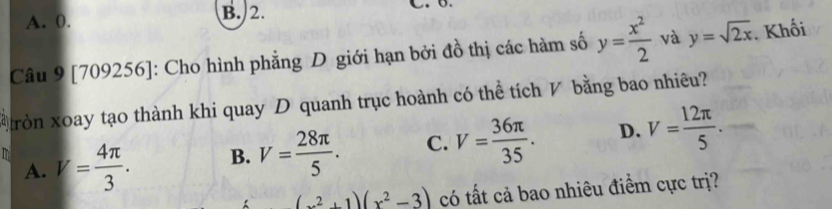 A. 0. B. 2.
Câu 9 [709256]: Cho hình phẳng D giới hạn bởi đồ thị các hàm số y= x^2/2  và y=sqrt(2x). Khối
Gròn xoay tạo thành khi quay D quanh trục hoành có thể tích V bằng bao nhiêu?
A. V= 4π /3 . B. V= 28π /5 . C. V= 36π /35 . D. V= 12π /5 . 
^circ  (x^2+1)(x^2-3) có tất cả bao nhiêu điểm cực trị?