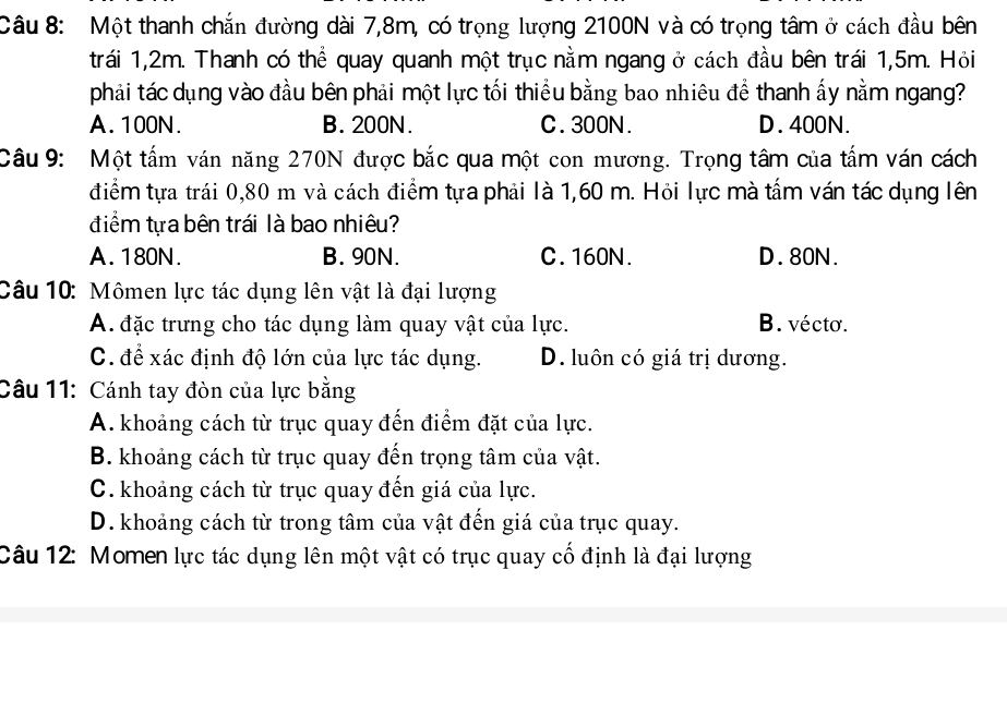 Một thanh chắn đường dài 7,8m, có trọng lượng 2100N và có trọng tâm ở cách đầu bên
trái 1,2m. Thanh có thể quay quanh một trục nằm ngang ở cách đầu bên trái 1,5m. Hỏi
phải tác dụng vào đầu bên phải một lực tối thiểu bằng bao nhiêu để thanh ấy nằm ngang?
A. 100N. B. 200N. C. 300N. D. 400N.
Câu 9: Một tấm ván năng 270N được bắc qua một con mương. Trọng tâm của tấm ván cách
điểm tựa trái 0,80 m và cách điểm tựa phải là 1,60 m. Hỏi lực mà tấm ván tác dụng lên
điểm tựa bên trái là bao nhiêu?
A. 180N. B. 90N. C. 160N. D. 80N.
Câu 10: Mômen lực tác dụng lên vật là đại lượng
A. đặc trưng cho tác dụng làm quay vật của lực. B. vécto.
C. để xác định độ lớn của lực tác dụng. D. luôn có giá trị dương.
Câu 11: Cánh tay đòn của lực bằng
A. khoảng cách từ trục quay đến điểm đặt của lực.
B. khoảng cách từ trục quay đến trọng tâm của vật.
C. khoảng cách từ trục quay đến giá của lực.
D. khoảng cách từ trong tâm của vật đến giá của trục quay.
Câu 12: Momen lực tác dụng lên một vật có trục quay cổ định là đại lượng