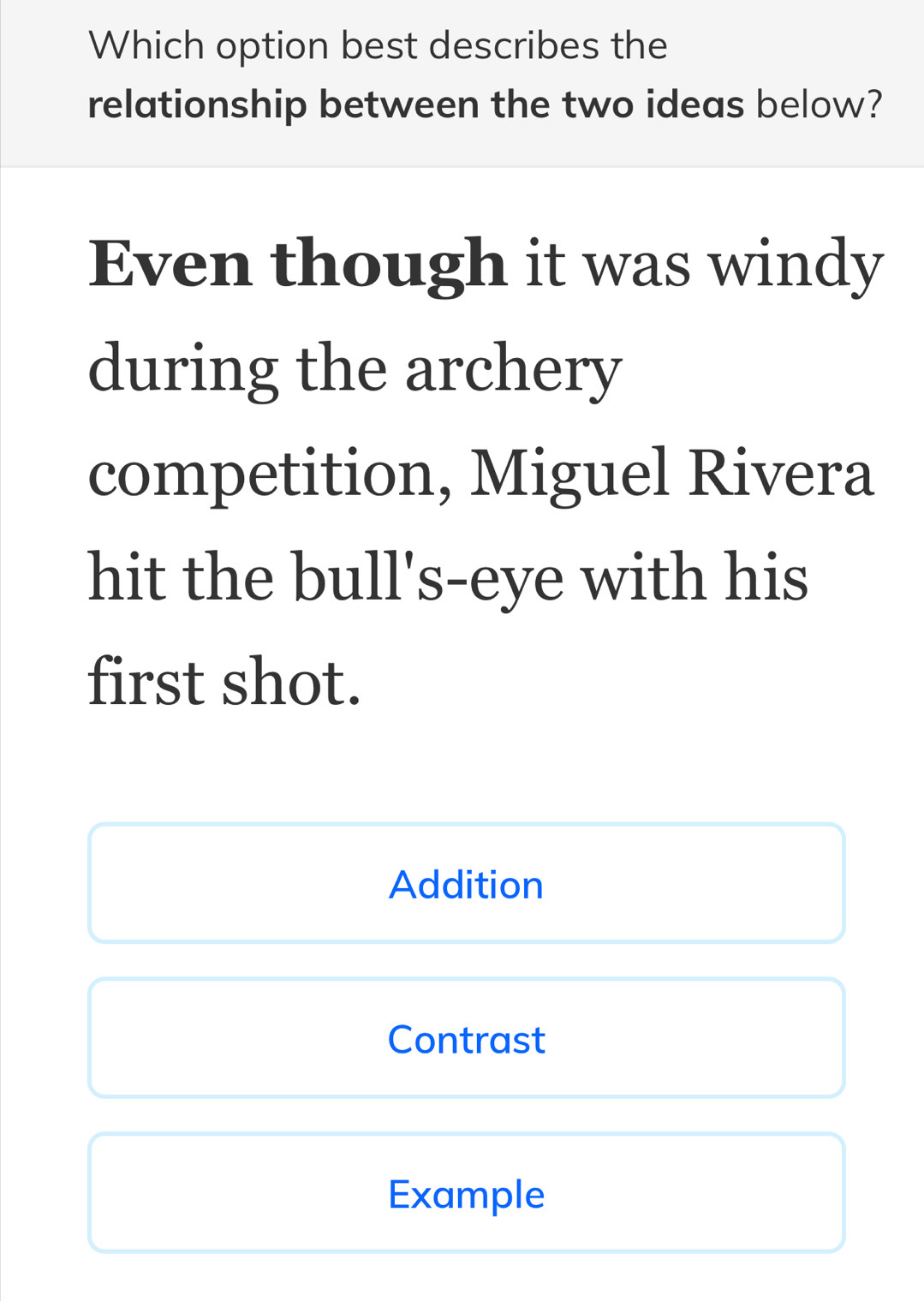 Which option best describes the 
relationship between the two ideas below? 
Even though it was windy 
during the archery 
competition, Miguel Rivera 
hit the bull's-eye with his 
first shot. 
Addition 
Contrast 
Example