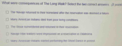 What were consequences of The Long Walk? Select the two correct answers (2 point
The Navajo returned to their nometand after the reservation was deemed a failure
Many American Indians died from poor living conditions
The Sioux surrendered and returned to their reservation
Navajo tribe leaders were imprisoned on a reservation in Oklahóma
Many American indians started performing the Ghost Dance in prolest