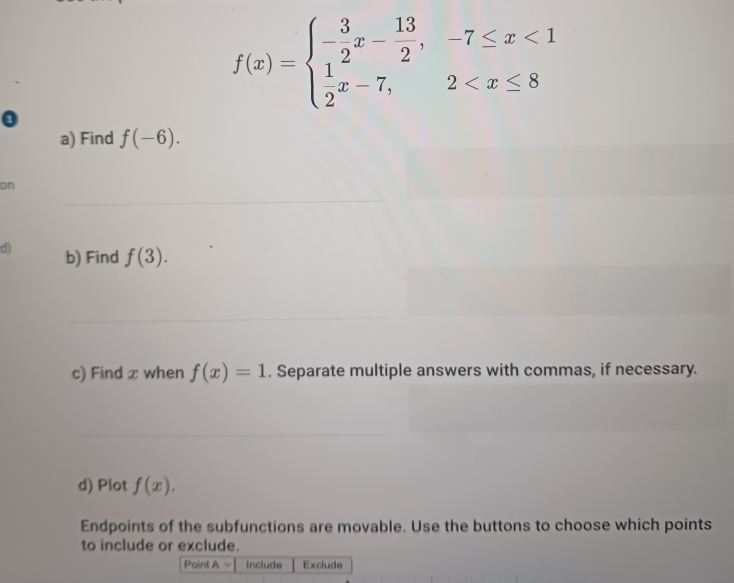 f(x)=beginarrayl - 3/2 x- 13/2 ,-7≤ x<1 1x-7,2
a) Find f(-6). 
on 
d) b) Find f(3). 
c) Find x when f(x)=1. Separate multiple answers with commas, if necessary. 
d) Plot f(x). 
Endpoints of the subfunctions are movable. Use the buttons to choose which points 
to include or exclude. 
Point A Include Exclude