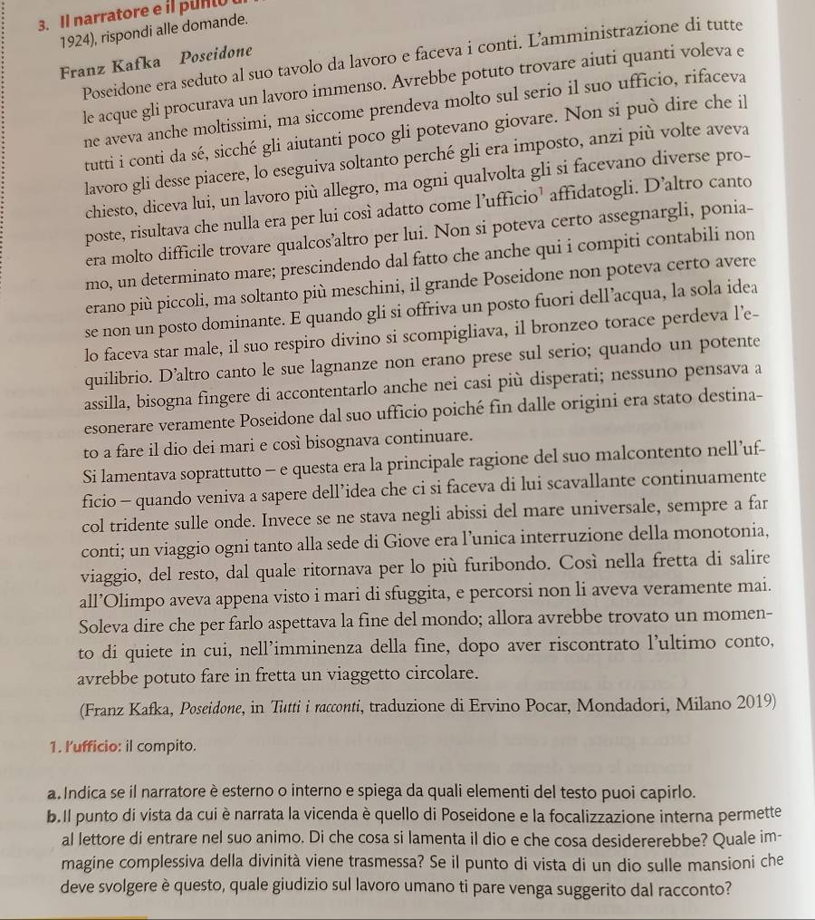 Il narratore e il punt
1924), rispondi alle domande.
Poseidone era seduto al suo tavolo da lavoro e faceva i conti. Lamministrazione di tutte
Franz Kafka Poseidone
le acque gli procurava un lavoro immenso. Avrebbe potuto trovare aiuti quanti voleva e
ne aveva anche moltissimi, ma siccome prendeva molto sul serio il suo ufficio, rifaceva
tutti i conti da sé, sicché gli aiutanti poco gli potevano giovare. Non si può dire che il
lavoro gli desse piacere, lo eseguiva soltanto perché gli era imposto, anzi più volte aveva
chiesto, diceva lui, un lavoro più allegro, ma ogni qualvolta gli si facevano diverse pro-
poste, risultava che nulla era per lui così adatto come l’ufficio’ affidatogli. D’altro canto
era molto difficile trovare qualcos’altro per lui. Non si poteva certo assegnargli, ponia-
mo, un determinato mare; prescindendo dal fatto che anche qui i compiti contabili non
erano più piccoli, ma soltanto più meschini, il grande Poseidone non poteva certo avere
se non un posto dominante. E quando gli si offriva un posto fuori dell’acqua, la sola idea
lo faceva star male, il suo respiro divino si scompigliava, il bronzeo torace perdeva l’e-
quilibrio. D’altro canto le sue lagnanze non erano prese sul serio; quando un potente
assilla, bisogna fingere di accontentarlo anche nei casi più disperati; nessuno pensava a
esonerare veramente Poseidone dal suo ufficio poiché fin dalle origini era stato destina-
to a fare il dio dei mari e così bisognava continuare.
Si lamentava soprattutto - e questa era la principale ragione del suo malcontento nell’uf-
ficio - quando veniva a sapere dell’idea che ci si faceva di lui scavallante continuamente
col tridente sulle onde. Invece se ne stava negli abissi del mare universale, sempre a far
conti; un viaggio ogni tanto alla sede di Giove era l’unica interruzione della monotonia,
viaggio, del resto, dal quale ritornava per lo più furibondo. Così nella fretta di salire
all’Olimpo aveva appena visto i mari di sfuggita, e percorsi non li aveva veramente mai.
Soleva dire che per farlo aspettava la fine del mondo; allora avrebbe trovato un momen-
to di quiete in cui, nell’imminenza della fine, dopo aver riscontrato l’ultimo conto,
avrebbe potuto fare in fretta un viaggetto circolare.
(Franz Kafka, Poseidone, in Tutti i racconti, traduzione di Ervino Pocar, Mondadori, Milano 2019)
1. l'ufficio: il compito.
a Indica se il narratore è esterno o interno e spiega da quali elementi del testo puoi capirlo.
b.Il punto di vista da cui è narrata la vicenda è quello di Poseidone e la focalizzazione interna permette
al lettore di entrare nel suo animo. Di che cosa si lamenta il dio e che cosa desidererebbe? Quale im-
magine complessiva della divinità viene trasmessa? Se il punto di vista di un dio sulle mansioni che
deve svolgere è questo, quale giudizio sul lavoro umano ti pare venga suggerito dal racconto?