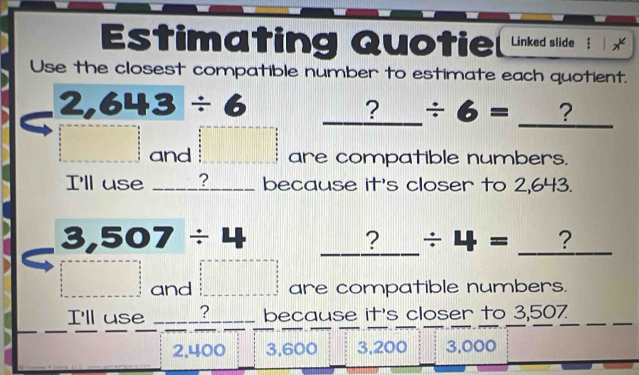 Estimating Quotie Linked slide
Use the closest compatible number to estimate each quotient.
2,643/ 6 _ ?/ 6= _ ? _
---------frac .3frac 1_ 1/5 5 - and □ are compatible numbers.
I'll use ? |||| because it's closer to 2,643.
3,507/ 4 _ ?/ 4=_  _ ?
□  and □ =□ are compatible numbers.
I'll use B because it's closer to 3,507
2,400 3,600 3,200 3,000