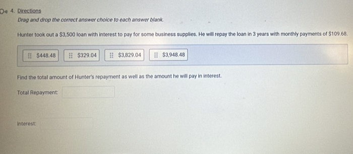 Directions 
Drag and drop the correct answer choice to each answer blank. 
Hunter took out a $3,500 loan with interest to pay for some business supplies. He will repay the loan in 3 years with monthly payments of $109.68.
$448.48;; $329.04 $3,829.04 : $3,948.48
Find the total amount of Hunter's repayment as well as the amount he will pay in interest. 
Total Repayment: 
interest: