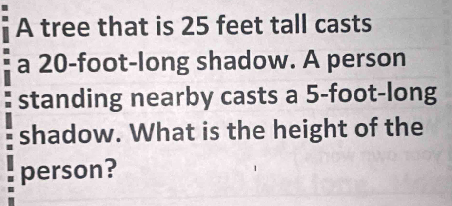 A tree that is 25 feet tall casts 
a 20-foot -long shadow. A person 
standing nearby casts a 5-foot -long 
shadow. What is the height of the 
person?