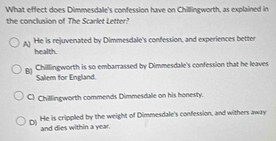 What effect does Dimmesdale's confession have on Chillingworth, as explained in
the conclusion of The Scarlet Letter?
A He is rejuvenated by Dimmesdale's confession, and experiences better
health.
B) Chillingworth is so embarrassed by Dimmesdale's confession that he leaves
Salem for England.
C) Chillingworth commends Dimmesdale on his honesty.
D) He is crippled by the weight of Dimmesdale's confession, and withers away
and dies within a year.